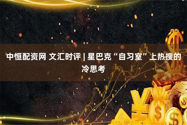 中恒配资网 文汇时评 | 星巴克“自习室”上热搜的冷思考