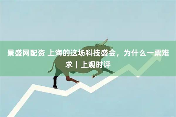 景盛网配资 上海的这场科技盛会，为什么一票难求｜上观时评