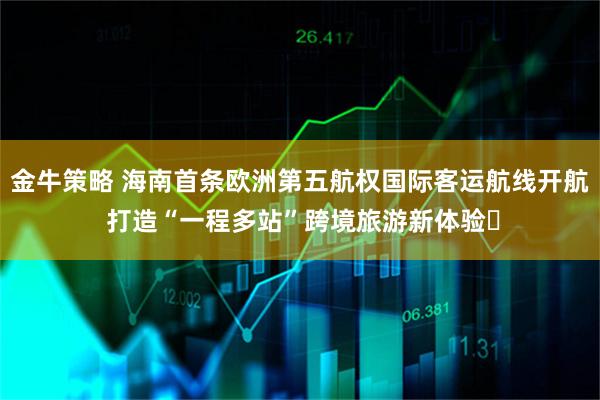 金牛策略 海南首条欧洲第五航权国际客运航线开航 打造“一程多站”跨境旅游新体验​