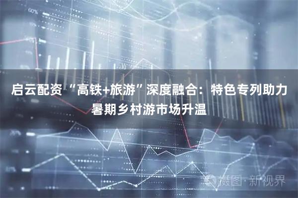 启云配资 “高铁+旅游”深度融合：特色专列助力暑期乡村游市场升温