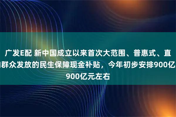 广发E配 新中国成立以来首次大范围、普惠式、直接性向群众发放的民生保障现金补贴，今年初步安排900亿元左右