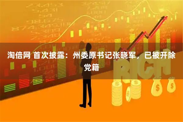 淘倍网 首次披露：州委原书记张晓军，已被开除党籍