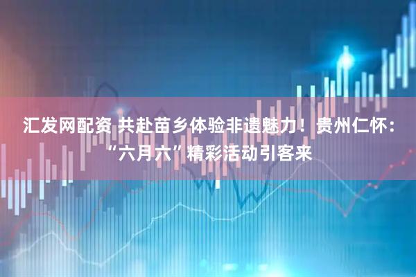 汇发网配资 共赴苗乡体验非遗魅力！贵州仁怀：“六月六”精彩活动引客来
