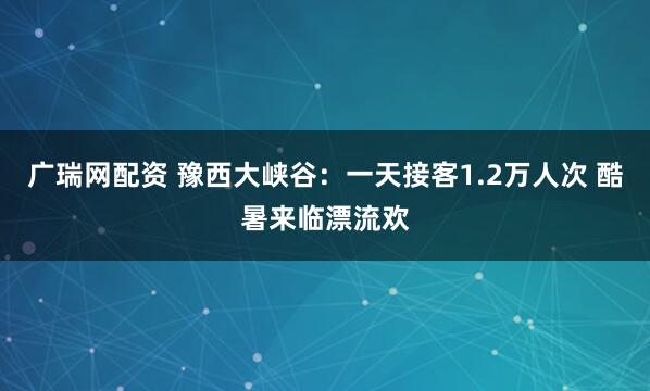广瑞网配资 豫西大峡谷：一天接客1.2万人次 酷暑来临漂流欢