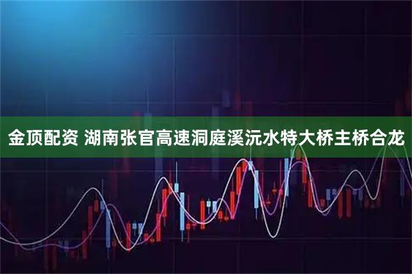 金顶配资 湖南张官高速洞庭溪沅水特大桥主桥合龙