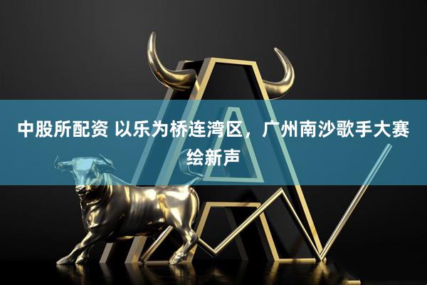 中股所配资 以乐为桥连湾区，广州南沙歌手大赛绘新声