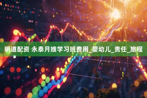 明道配资 永泰月嫂学习班费用_婴幼儿_责任_旅程