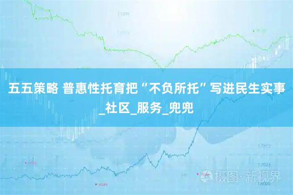 五五策略 普惠性托育把“不负所托”写进民生实事_社区_服务_兜兜
