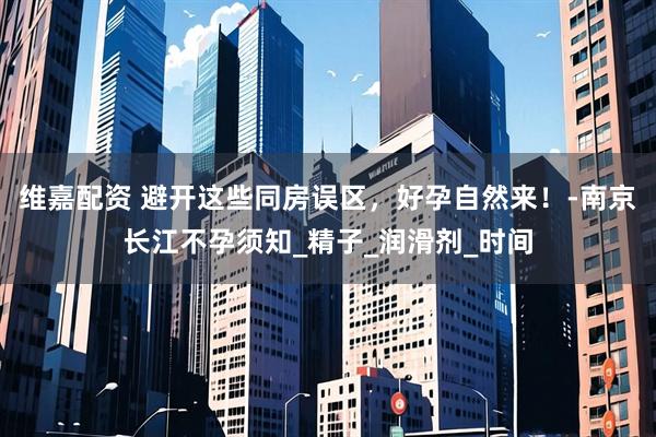 维嘉配资 避开这些同房误区，好孕自然来！-南京长江不孕须知_精子_润滑剂_时间