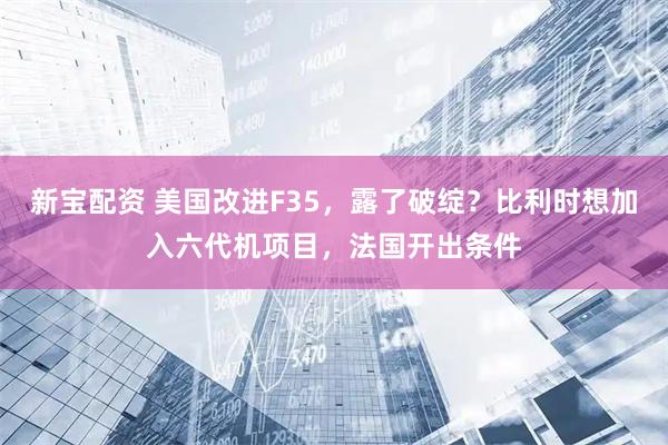 新宝配资 美国改进F35，露了破绽？比利时想加入六代机项目，法国开出条件