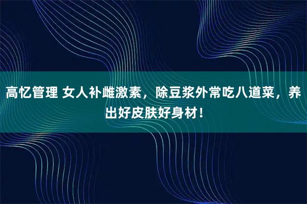 高忆管理 女人补雌激素，除豆浆外常吃八道菜，养出好皮肤好身材！