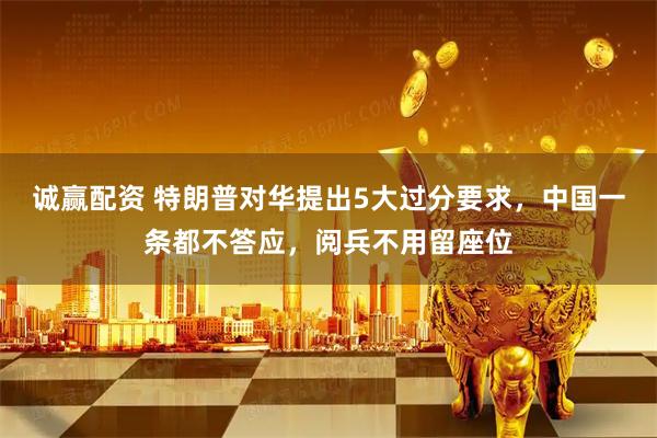 诚赢配资 特朗普对华提出5大过分要求，中国一条都不答应，阅兵不用留座位