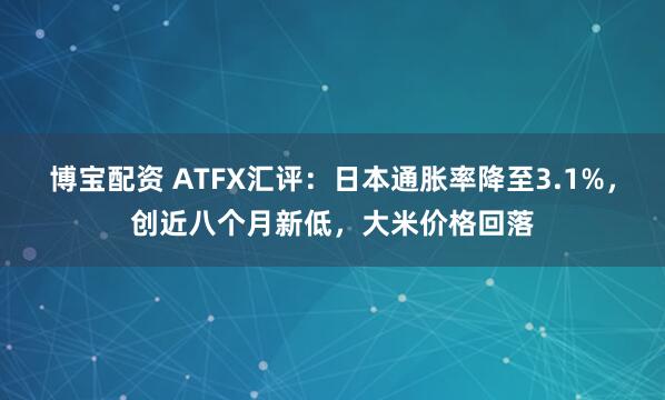 博宝配资 ATFX汇评：日本通胀率降至3.1%，创近八个月新低，大米价格回落