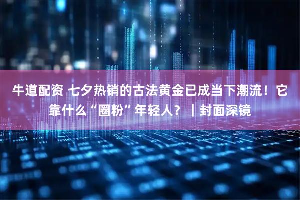 牛道配资 七夕热销的古法黄金已成当下潮流！它靠什么“圈粉”年轻人？｜封面深镜