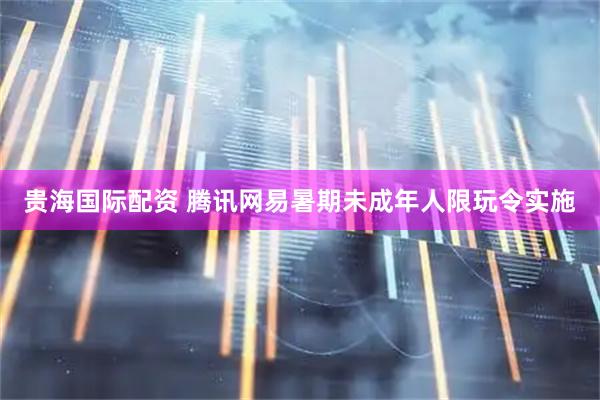 贵海国际配资 腾讯网易暑期未成年人限玩令实施