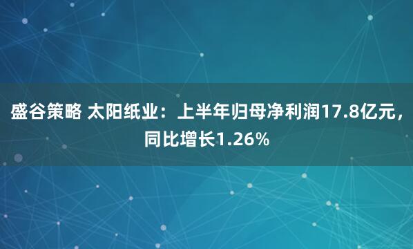 盛谷策略 太阳纸业：上半年归母净利润17.8亿元，同比增长1.26%