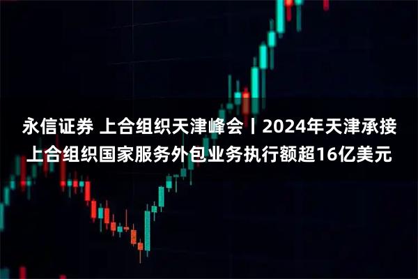 永信证券 上合组织天津峰会丨2024年天津承接上合组织国家服务外包业务执行额超16亿美元