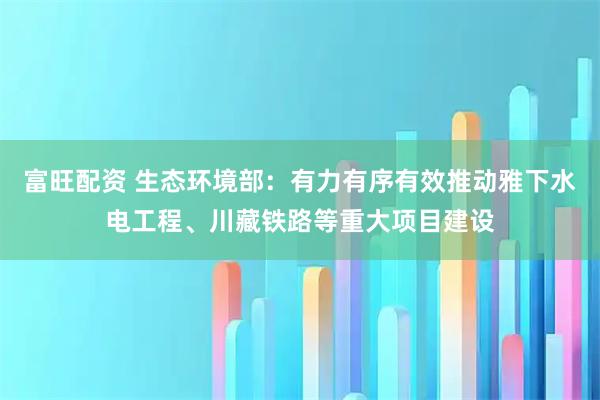富旺配资 生态环境部：有力有序有效推动雅下水电工程、川藏铁路等重大项目建设