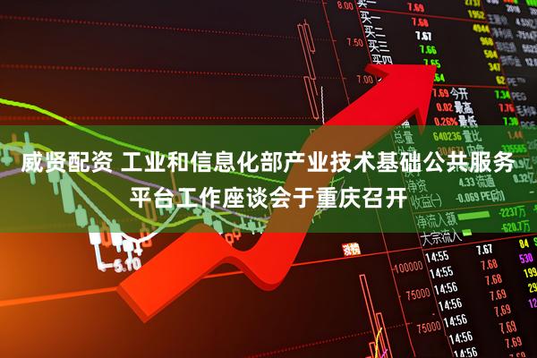 威贤配资 工业和信息化部产业技术基础公共服务平台工作座谈会于重庆召开