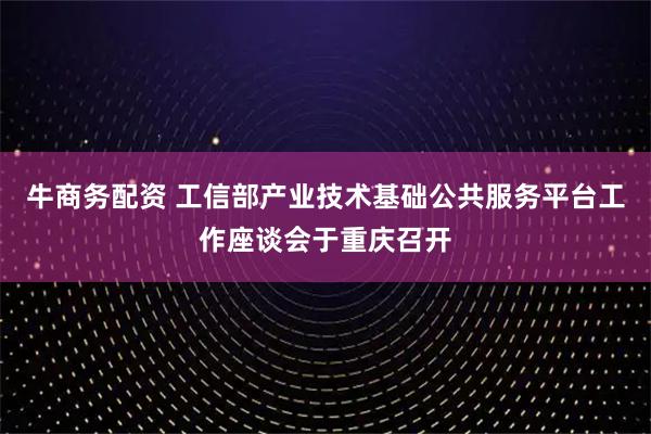 牛商务配资 工信部产业技术基础公共服务平台工作座谈会于重庆召开