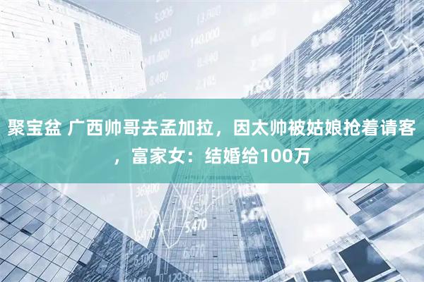 聚宝盆 广西帅哥去孟加拉，因太帅被姑娘抢着请客，富家女：结婚给100万