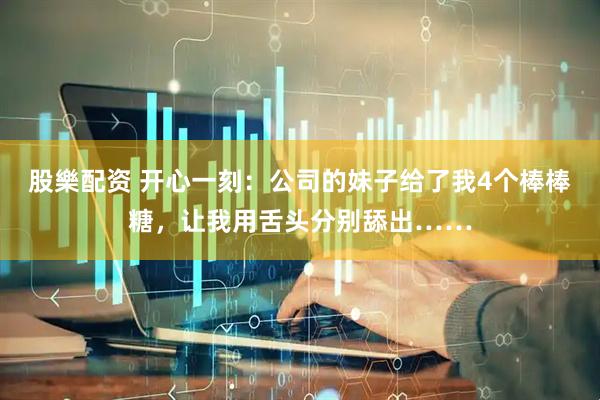 股樂配资 开心一刻：公司的妹子给了我4个棒棒糖，让我用舌头分别舔出……