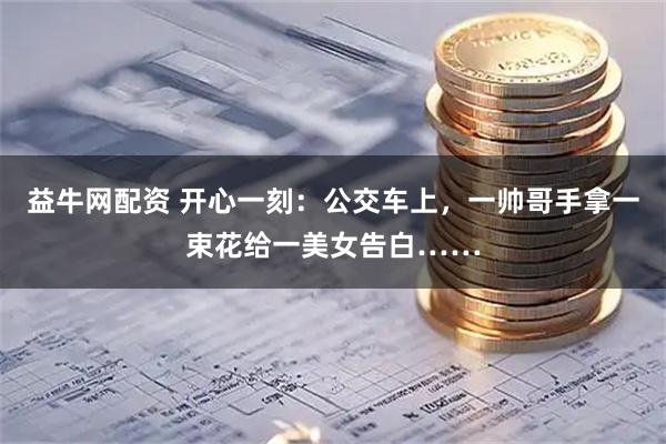 益牛网配资 开心一刻：公交车上，一帅哥手拿一束花给一美女告白……
