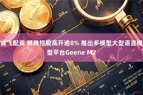 诚飞配资 狮腾控股高开逾8% 推出多模型大型语言模型平台Geene M2