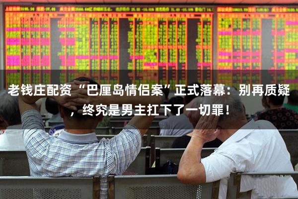老钱庄配资 “巴厘岛情侣案”正式落幕：别再质疑，终究是男主扛下了一切罪！