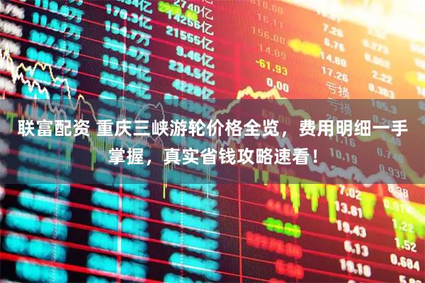 联富配资 重庆三峡游轮价格全览，费用明细一手掌握，真实省钱攻略速看！