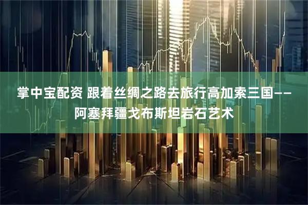 掌中宝配资 跟着丝绸之路去旅行高加索三国——阿塞拜疆戈布斯坦岩石艺术