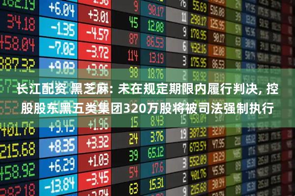 长江配资 黑芝麻: 未在规定期限内履行判决, 控股股东黑五类集团320万股将被司法强制执行