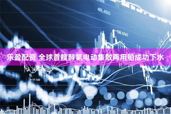 乐盈配资 全球首艘醇氢电动集散两用船成功下水