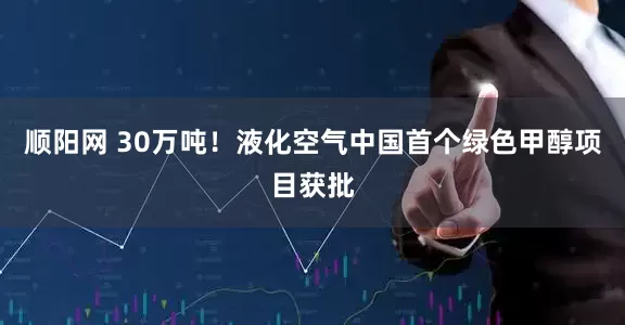 顺阳网 30万吨！液化空气中国首个绿色甲醇项目获批