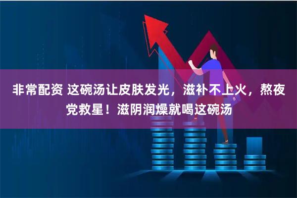 非常配资 这碗汤让皮肤发光，滋补不上火，熬夜党救星！滋阴润燥就喝这碗汤