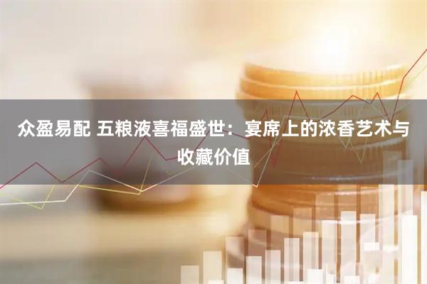 众盈易配 五粮液喜福盛世：宴席上的浓香艺术与收藏价值